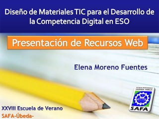 Diseño de Materiales TIC para el Desarrollo de la Competencia Digital en ESO Presentación de Recursos Web Elena Moreno Fuentes XXVIII Escuela de Verano SAFA-Úbeda- 