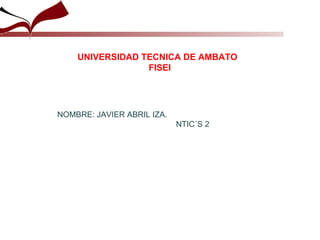 NOMBRE: JAVIER ABRIL IZA. NTIC´S 2  UNIVERSIDAD TECNICA DE AMBATO FISEI 