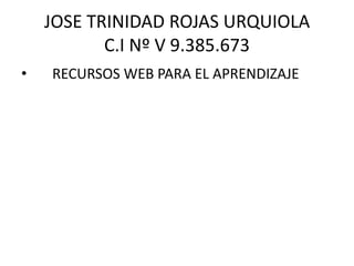 JOSE TRINIDAD ROJAS URQUIOLA
C.I Nº V 9.385.673
• RECURSOS WEB PARA EL APRENDIZAJE
 