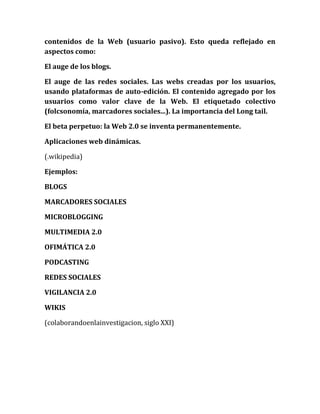 contenidos de la Web (usuario pasivo). Esto queda reflejado en aspectos como: 
El auge de los blogs. 
El auge de las redes sociales. Las webs creadas por los usuarios, usando plataformas de auto-edición. El contenido agregado por los usuarios como valor clave de la Web. El etiquetado colectivo (folcsonomía, marcadores sociales...). La importancia del Long tail. 
El beta perpetuo: la Web 2.0 se inventa permanentemente. 
Aplicaciones web dinámicas. 
(.wikipedia) 
Ejemplos: 
BLOGS 
MARCADORES SOCIALES 
MICROBLOGGING 
MULTIMEDIA 2.0 
OFIMÁTICA 2.0 
PODCASTING 
REDES SOCIALES 
VIGILANCIA 2.0 
WIKIS 
(colaborandoenlainvestigacion, siglo XXI)  