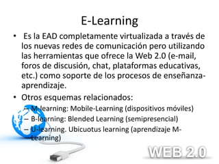 E-Learning
• Es la EAD completamente virtualizada a través de
  los nuevas redes de comunicación pero utilizando
  las herramientas que ofrece la Web 2.0 (e-mail,
  foros de discusión, chat, plataformas educativas,
  etc.) como soporte de los procesos de enseñanza-
  aprendizaje.
• Otros esquemas relacionados:
  – M-learning: Mobile-Learning (dispositivos móviles)
  – B-learning: Blended Learning (semipresencial)
  – U-learning. Ubicuotus learning (aprendizaje M-
    Learning)
 