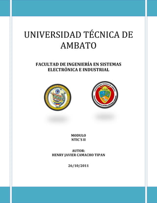 UNIVERSIDAD TÉCNICA DE
       AMBATO
  FACULTAD DE INGENIERÍA EN SISTEMAS
      ELECTRÓNICA E INDUSTRIAL




                 MODULO
                 NTIC´S II


                  AUTOR:
        HENRY JAVIER CAMACHO TIPAN

               26/10/2011
 