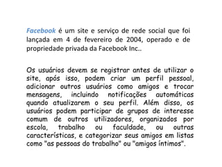 Facebook é um site e serviço de rede social que foi
lançada em 4 de fevereiro de 2004, operado e de
propriedade privada da Facebook Inc..

Os usuários devem se registrar antes de utilizar o
site, após isso, podem criar um perfil pessoal,
adicionar outros usuários como amigos e trocar
mensagens, incluindo notificações automáticas
quando atualizarem o seu perfil. Além disso, os
usuários podem participar de grupos de interesse
comum de outros utilizadores, organizados por
escola,   trabalho    ou   faculdade,   ou    outras
características, e categorizar seus amigos em listas
como "as pessoas do trabalho" ou "amigos íntimos".
 