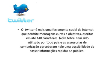 • O twitter é mais uma ferramenta social da internet
   que permite mensagens curtas e objetivas, escritas
      em até 140 caracteres. Nova febre, tem sido
       utilizado por todo país e as assessorias de
  comunicação perceberam nele uma possibilidade de
        passar informações rápidas ao público.
 