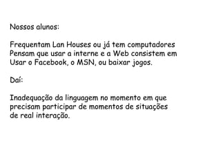Nossos alunos:

Frequentam Lan Houses ou já tem computadores
Pensam que usar a interne e a Web consistem em
Usar o Facebook, o MSN, ou baixar jogos.

Daí:

Inadequação da linguagem no momento em que
precisam participar de momentos de situações
de real interação.
 
