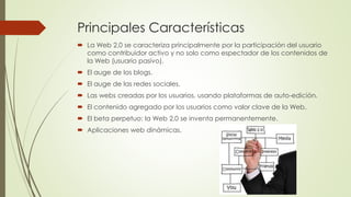 Principales Características
 La Web 2.0 se caracteriza principalmente por la participación del usuario
como contribuidor activo y no solo como espectador de los contenidos de
la Web (usuario pasivo).
 El auge de los blogs.
 El auge de las redes sociales.
 Las webs creadas por los usuarios, usando plataformas de auto-edición.
 El contenido agregado por los usuarios como valor clave de la Web.
 El beta perpetuo: la Web 2.0 se inventa permanentemente.
 Aplicaciones web dinámicas.
 