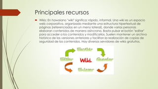  Wikis: En hawaiano "wiki" significa: rápido, informal. Una wiki es un espacio
web corporativo, organizado mediante una estructura hipertextual de
páginas (referenciadas en un menú lateral), donde varias personas
elaboran contenidos de manera asíncrona. Basta pulsar el botón "editar"
para acceder a los contenidos y modificarlos. Suelen mantener un archivo
histórico de las versiones anteriores y facilitan la realización de copias de
seguridad de los contenidos. Hay diversos servidores de wikis gratuitos.
Principales recursos
 