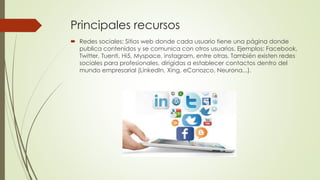  Redes sociales: Sitios web donde cada usuario tiene una página donde
publica contenidos y se comunica con otros usuarios. Ejemplos: Facebook,
Twitter, Tuenti, Hi5, Myspace, instagram, entre otras. También existen redes
sociales para profesionales, dirigidas a establecer contactos dentro del
mundo empresarial (LinkedIn, Xing, eConozco, Neurona...).
Principales recursos
 
