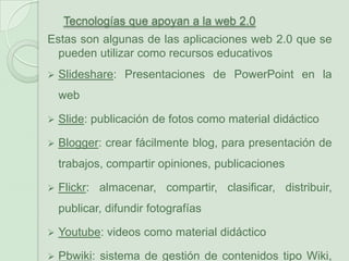 Tecnologías que apoyan a la web 2.0Estas son algunas de las aplicaciones web 2.0 que se pueden utilizar como recursos educativosSlideshare: Presentaciones de PowerPoint en la web