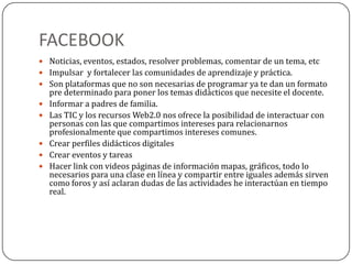 FACEBOOK
 Noticias, eventos, estados, resolver problemas, comentar de un tema, etc
 Impulsar y fortalecer las comunidades de aprendizaje y práctica.
 Son plataformas que no son necesarias de programar ya te dan un formato
pre determinado para poner los temas didácticos que necesite el docente.
 Informar a padres de familia.
 Las TIC y los recursos Web2.0 nos ofrece la posibilidad de interactuar con
personas con las que compartimos intereses para relacionarnos
profesionalmente que compartimos intereses comunes.
 Crear perfiles didácticos digitales
 Crear eventos y tareas
 Hacer link con videos páginas de información mapas, gráficos, todo lo
necesarios para una clase en línea y compartir entre iguales además sirven
como foros y así aclaran dudas de las actividades he interactúan en tiempo
real.
 