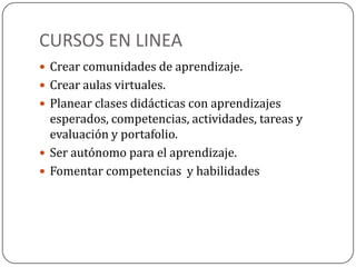 CURSOS EN LINEA
 Crear comunidades de aprendizaje.
 Crear aulas virtuales.
 Planear clases didácticas con aprendizajes
esperados, competencias, actividades, tareas y
evaluación y portafolio.
 Ser autónomo para el aprendizaje.
 Fomentar competencias y habilidades
 