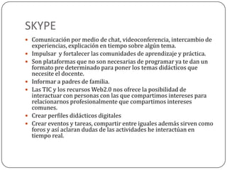 SKYPE
 Comunicación por medio de chat, videoconferencia, intercambio de
experiencias, explicación en tiempo sobre algún tema.
 Impulsar y fortalecer las comunidades de aprendizaje y práctica.
 Son plataformas que no son necesarias de programar ya te dan un
formato pre determinado para poner los temas didácticos que
necesite el docente.
 Informar a padres de familia.
 Las TIC y los recursos Web2.0 nos ofrece la posibilidad de
interactuar con personas con las que compartimos intereses para
relacionarnos profesionalmente que compartimos intereses
comunes.
 Crear perfiles didácticos digitales
 Crear eventos y tareas, compartir entre iguales además sirven como
foros y así aclaran dudas de las actividades he interactúan en
tiempo real.
 
