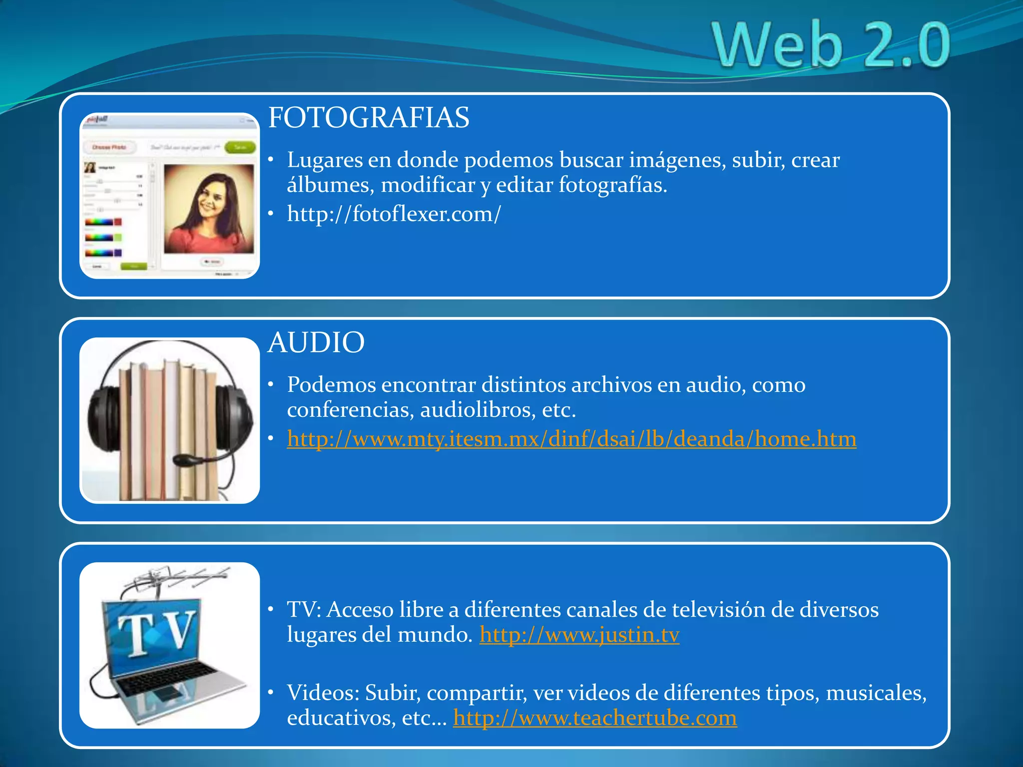 FOTOGRAFIAS
• Lugares en donde podemos buscar imágenes, subir, crear
álbumes, modificar y editar fotografías.
• http://fotoflexer.com/
AUDIO
• Podemos encontrar distintos archivos en audio, como
conferencias, audiolibros, etc.
• http://www.mty.itesm.mx/dinf/dsai/lb/deanda/home.htm
• TV: Acceso libre a diferentes canales de televisión de diversos
lugares del mundo. http://www.justin.tv
• Videos: Subir, compartir, ver videos de diferentes tipos, musicales,
educativos, etc… http://www.teachertube.com
 