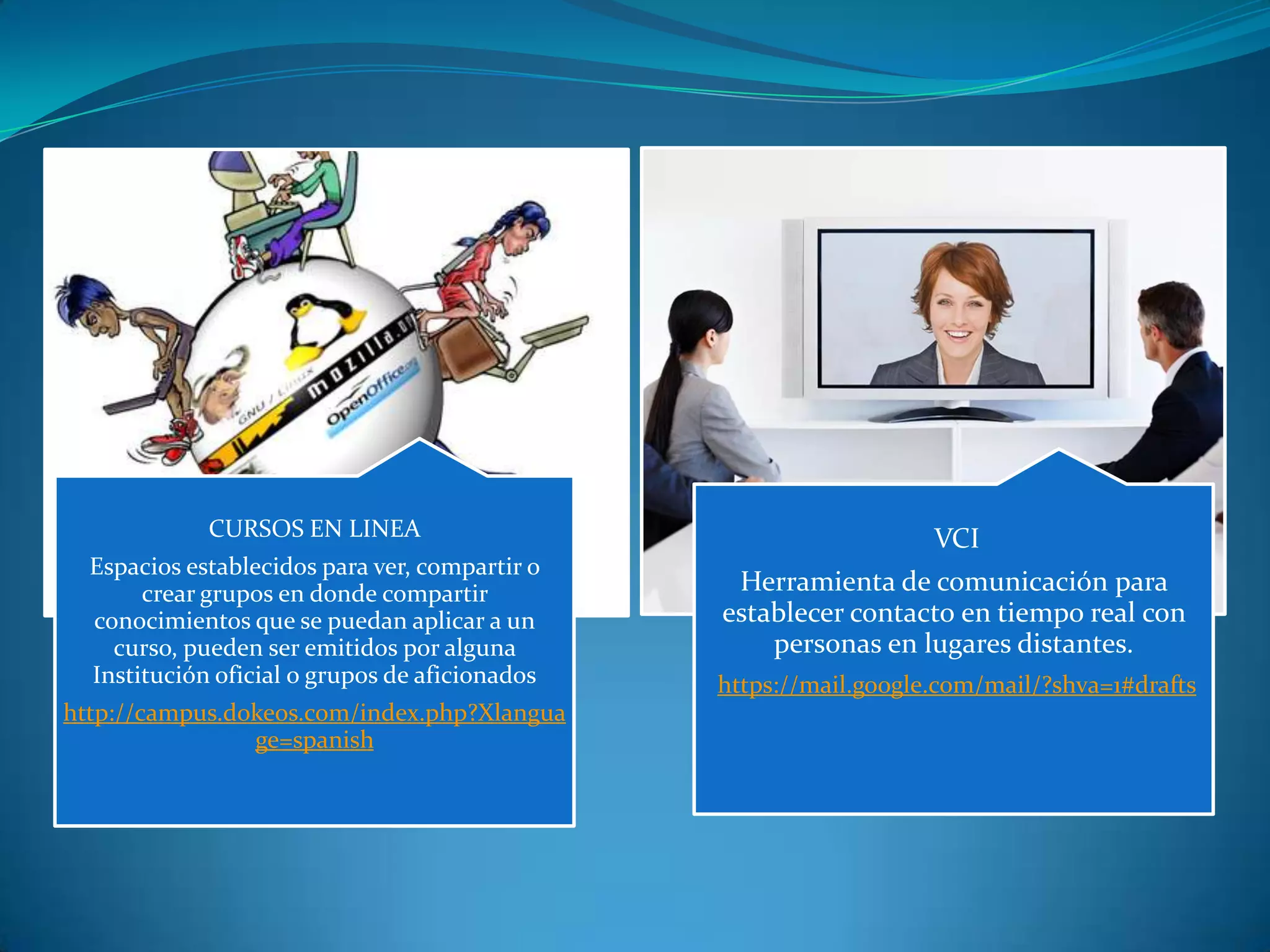 CURSOS EN LINEA
Espacios establecidos para ver, compartir o
crear grupos en donde compartir
conocimientos que se puedan aplicar a un
curso, pueden ser emitidos por alguna
Institución oficial o grupos de aficionados
http://campus.dokeos.com/index.php?Xlangua
ge=spanish
VCI
Herramienta de comunicación para
establecer contacto en tiempo real con
personas en lugares distantes.
https://mail.google.com/mail/?shva=1#drafts
 