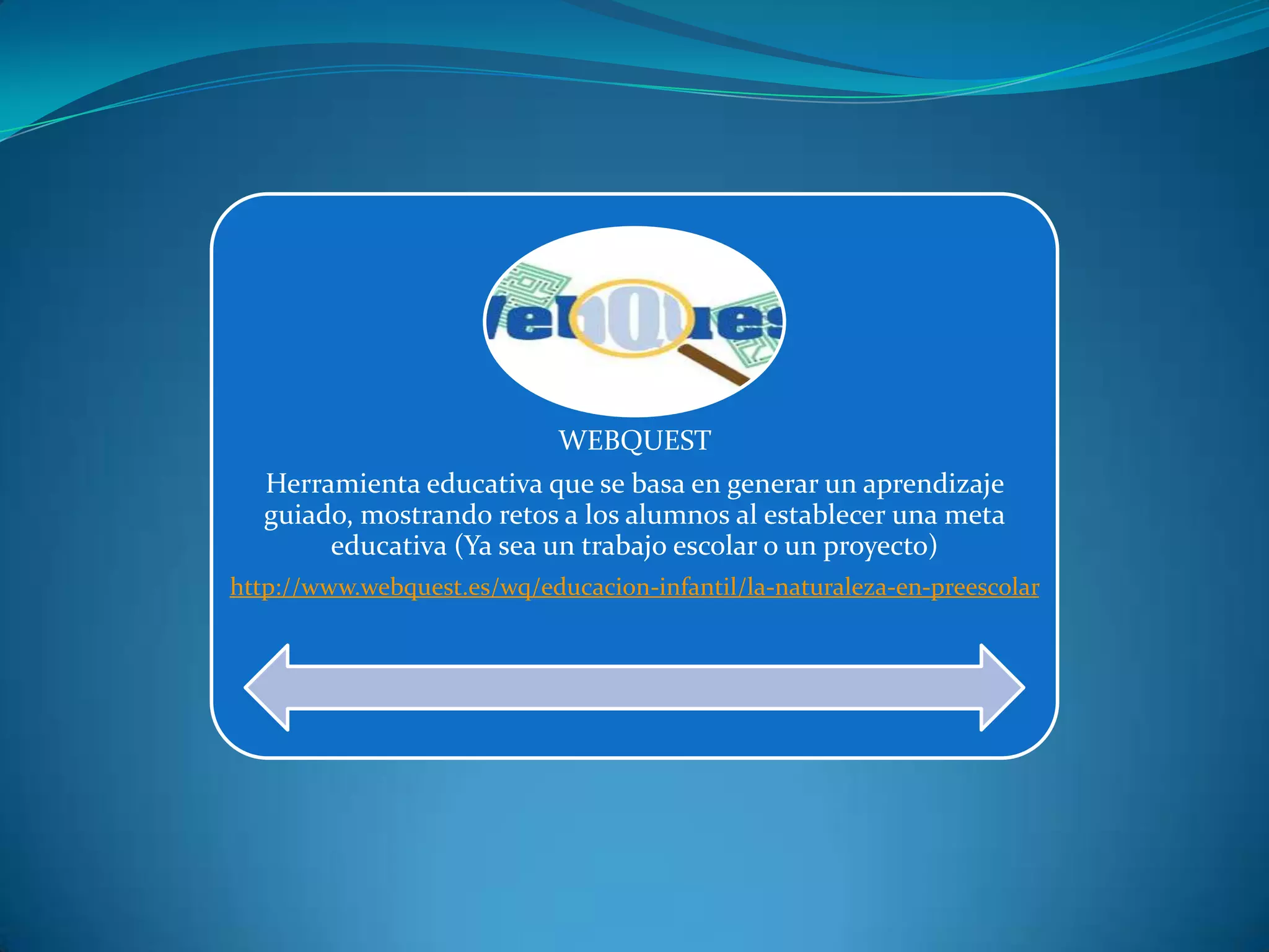 WEBQUEST
Herramienta educativa que se basa en generar un aprendizaje
guiado, mostrando retos a los alumnos al establecer una meta
educativa (Ya sea un trabajo escolar o un proyecto)
http://www.webquest.es/wq/educacion-infantil/la-naturaleza-en-preescolar
 