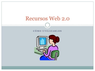 C Ó M O U T I L I Z A R L O S
Recursos Web 2.0
 