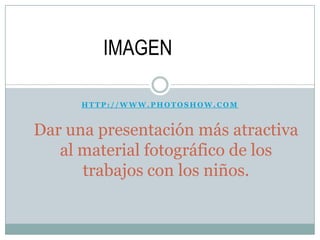H T T P : / / W W W . P H O T O S H O W . C O M
Dar una presentación más atractiva
al material fotográfico de los
trabajos con los niños.
IMAGEN
 