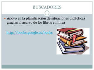 BUSCADORES
 Apoyo en la planificación de situaciones didácticas
gracias al acervo de los libros en línea
http://books.google.es/books
 