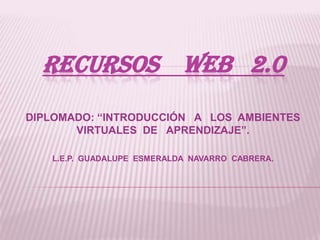 RECURSOS WEB 2.0
DIPLOMADO: “INTRODUCCIÓN A LOS AMBIENTES
VIRTUALES DE APRENDIZAJE”.
L.E.P. GUADALUPE ESMERALDA NAVARRO CABRERA.
 