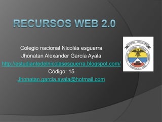 Colegio nacional Nicolás esguerra
Jhonatan Alexander García Ayala
http://estudiantedelnicolasesguerra.blogspot.com/
Código: 15
Jhonatan.garcia.ayala@hotmail.com
 