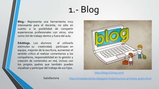 1.- Blog
Blog.- Representa una herramienta muy
interesante para el docente, no sólo en
cuanto a la posibilidad de compartir
experiencias profesionales con otros, sino
como útil de trabajo dentro y fuera del aula.
Edublogs. Los alumnos al utilizarlo
estimulan su creatividad, participan en
equipo, mejoran de la escritura, aumentan el
sentido crítico al realizar comentarios a los
compañeros, responsabilidad en la gestión y
creación de contenidos en red, incluso con
los propios padres que también pueden
visualizar y participar del trabajo de sus hijos.
http://blog.tiching.com/
Satisfactoria http://rimasdecolores.blogspot.mx/p/recursos-primaria-gratis.html
 