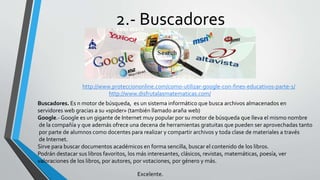 2.- Buscadores
Buscadores. Es n motor de búsqueda, es un sistema informático que busca archivos almacenados en
servidores web gracias a su «spider» (también llamado araña web)
Google.- Google es un gigante de Internet muy popular por su motor de búsqueda que lleva el mismo nombre
de la compañía y que además ofrece una decena de herramientas gratuitas que pueden ser aprovechadas tanto
por parte de alumnos como docentes para realizar y compartir archivos y toda clase de materiales a través
de Internet.
Sirve para buscar documentos académicos en forma sencilla, buscar el contenido de los libros.
Podrán destacar sus libros favoritos, los más interesantes, clásicos, revistas, matemáticas, poesía, ver
valoraciones de los libros, por autores, por votaciones, por género y más.
http://www.protecciononline.com/como-utilizar-google-con-fines-educativos-parte-1/
Excelente.
http://www.disfrutalasmatematicas.com/
 