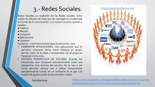 3.- Redes Sociales.
Redes Sociales.-La explosión de las Redes sociales como
medio de difusión de todo tipo de mensajes ha modificado
el mundo de la comunicación, Los nuevos usuarios quieren y
pueden:
● Publicar.
● Mezclar.
● Compartir.
● Relacionarse.
● Cooperar
Facebook.- como herramienta para la educación: usos
• COMPARTIR APLICACIONES. Hay aplicaciones que te
permiten compartir libros, hacer trabajos en grupo,
escribir notas de la clase y compartirlas con el grupo en
Facebook entre otras
• DISTINTA PERSPECTIVA DE ESTUDIO. Cuando los
estudiantes usan Facebook educativamente crean una
perspectiva muy distinta del estudio. No lo van a ver
como aburrida, porque van a utilizar herramientas
completamente nuevas en un ambiente en el que a la
mayoría le gusta y están acostumbrados a estar.
https://www.facebook.com/
Satisfactoria https://www.facebook.com/pages/Materiales-recursos-y-apoyo-
para-docentes-de-La-Fortuna/1495745023979709?fref=ts
 
