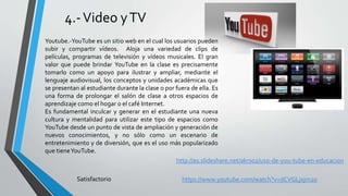 4.-Video yTV
Youtube.-YouTube es un sitio web en el cual los usuarios pueden
subir y compartir vídeos. Aloja una variedad de clips de
películas, programas de televisión y vídeos musicales. El gran
valor que puede brindar YouTube en la clase es precisamente
tomarlo como un apoyo para ilustrar y ampliar, mediante el
lenguaje audiovisual, los conceptos y unidades académicas que
se presentan al estudiante durante la clase o por fuera de ella. Es
una forma de prolongar el salón de clase a otros espacios de
aprendizaje como el hogar o el café Internet.
Es fundamental inculcar y generar en el estudiante una nueva
cultura y mentalidad para utilizar este tipo de espacios como
YouTube desde un punto de vista de ampliación y generación de
nuevos conocimientos, y no sólo como un escenario de
entretenimiento y de diversión, que es el uso más popularizado
que tieneYouTube.
http://es.slideshare.net/akrs02/uso-de-you-tube-en-educacion
Satisfactorio https://www.youtube.com/watch?v=dCVGLjxjm20
 