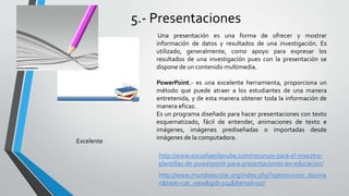 5.- Presentaciones
Una presentación es una forma de ofrecer y mostrar
información de datos y resultados de una investigación. Es
utilizado, generalmente, como apoyo para expresar los
resultados de una investigación pues con la presentación se
dispone de un contenido multimedia.
PowerPoint.- es una excelente herramienta, proporciona un
método que puede atraer a los estudiantes de una manera
entretenida, y de esta manera obtener toda la información de
manera eficaz.
Es un programa diseñado para hacer presentaciones con texto
esquematizado, fácil de entender, animaciones de texto e
imágenes, imágenes prediseñadas o importadas desde
imágenes de la computadora.
http://www.escuelaenlanube.com/recursos-para-el-maestro-
plantillas-de-powerpoint-para-presentaciones-en-educacion/
Excelente
http://www.mundoescolar.org/index.php?option=com_docma
n&task=cat_view&gid=114&Itemid=107
 