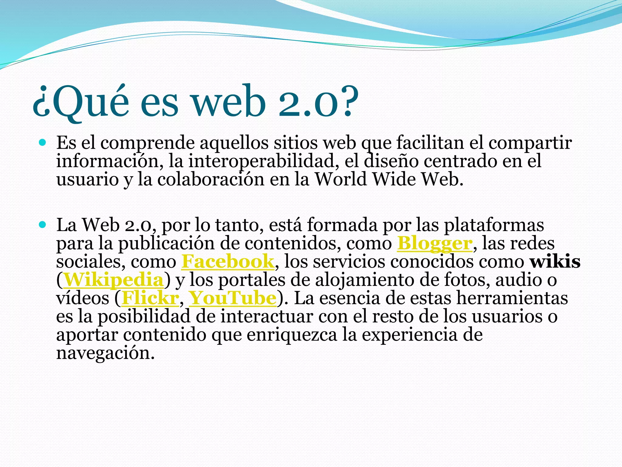 ¿Qué es web 2.0?
 Es el comprende aquellos sitios web que facilitan el compartir
información, la interoperabilidad, el diseño centrado en el
usuario y la colaboración en la World Wide Web.
 La Web 2.0, por lo tanto, está formada por las plataformas
para la publicación de contenidos, como Blogger, las redes
sociales, como Facebook, los servicios conocidos como wikis
(Wikipedia) y los portales de alojamiento de fotos, audio o
vídeos (Flickr, YouTube). La esencia de estas herramientas
es la posibilidad de interactuar con el resto de los usuarios o
aportar contenido que enriquezca la experiencia de
navegación.
 