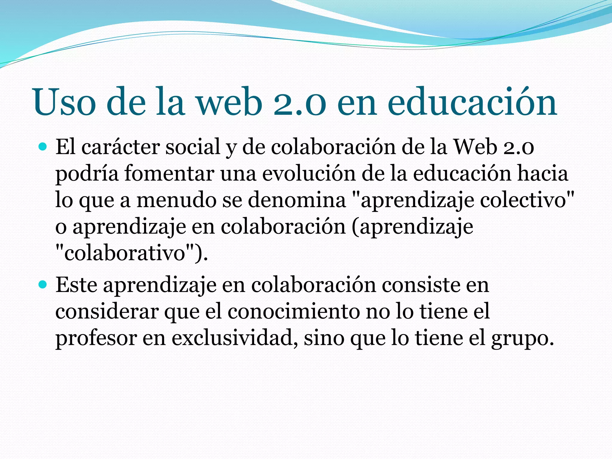 Uso de la web 2.0 en educación
 El carácter social y de colaboración de la Web 2.0
podría fomentar una evolución de la educación hacia
lo que a menudo se denomina "aprendizaje colectivo"
o aprendizaje en colaboración (aprendizaje
"colaborativo").
 Este aprendizaje en colaboración consiste en
considerar que el conocimiento no lo tiene el
profesor en exclusividad, sino que lo tiene el grupo.
 