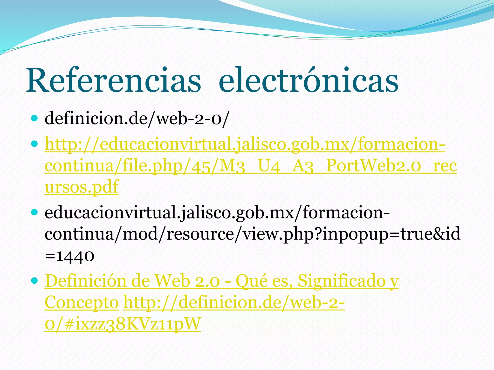 Referencias electrónicas
 definicion.de/web-2-0/
 http://educacionvirtual.jalisco.gob.mx/formacion-
continua/file.php/45/M3_U4_A3_PortWeb2.0_rec
ursos.pdf
 educacionvirtual.jalisco.gob.mx/formacion-
continua/mod/resource/view.php?inpopup=true&id
=1440
 Definición de Web 2.0 - Qué es, Significado y
Concepto http://definicion.de/web-2-
0/#ixzz38KVz11pW
 