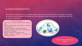 ALMACENAMIENTO
Por almacenamiento externo se entiende cualquier formato de almacenamiento de datos que no está fijo
de modo permanente dentro del equipo como, por ejemplo, hardware del tipo de unidades Zip y flash, CD
e incluso servicios web
Aplicaciones didácticas
Crear banco de recursos accesible desde cualquier
lugar.
Conocer como descargar y subir ficheros a la web de
almacenamiento.
Compartir información a través de descargas.
Facilitar la distribución de archivos entre docente y
alumnado o entre iguales.
Mantener accesible un portafolio virtual.
Agrupar, clasificar, almacenar y recuperar la
información necesaria.
https://www.dropbox.com/
home
 