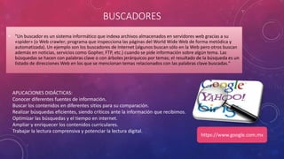 BUSCADORES
• "Un buscador es un sistema informático que indexa archivos almacenados en servidores web gracias a su
«spider» (o Web crawler; programa que inspecciona las páginas del World Wide Web de forma metódica y
automatizada). Un ejemplo son los buscadores de Internet (algunos buscan sólo en la Web pero otros buscan
además en noticias, servicios como Gopher, FTP, etc.) cuando se pide información sobre algún tema. Las
búsquedas se hacen con palabras clave o con árboles jerárquicos por temas; el resultado de la búsqueda es un
listado de direcciones Web en los que se mencionan temas relacionados con las palabras clave buscadas."
APLICACIONES DIDÁCTICAS:
Conocer diferentes fuentes de información.
Buscar los contenidos en diferentes sitios para su comparación.
Realizar búsquedas eficientes, siendo críticos ante la información que recibimos.
Optimizar las búsquedas y el tiempo en internet.
Ampliar y enriquecer los contenidos curriculares.
Trabajar la lectura comprensiva y potenciar la lectura digital.
https://www.google.com.mx
 