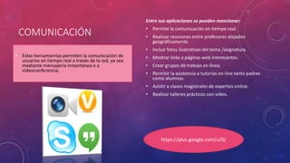 COMUNICACIÓN
• Estas herramientas permiten la comunicación de
usuarios en tiempo real a través de la red, ya sea
mediante mensajería instantánea o a
videoconferencia.
Entre sus aplicaciones se pueden mencionar:
• Permite la comunicación en tiempo real.
• Realizar reuniones entre profesores alejados
geográficamente.
• Incluir fotos ilustrativas del tema /asignatura.
• Mostrar links a páginas web interesantes.
• Crear grupos de trabajo en línea.
• Permitir la asistencia a tutorías on-line tanto padres
como alumnos.
• Asistir a clases magistrales de expertos online.
• Realizar talleres prácticos con video.
https://plus.google.com/u/0/
 