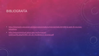 BIBLIOGRAFÍA
• http://recursostic.educacion.es/observatorio/web/es/internet/web-20/1060-la-web-20-recursos-
educativos
• http://educacionvirtual.jalisco.gob.mx/formacion-
continua/file.php/47/M3_U4_A3_PortWeb2.0_recursos.pdf
 