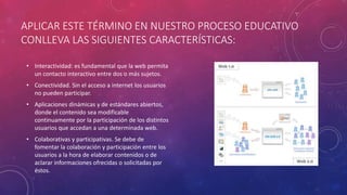 APLICAR ESTE TÉRMINO EN NUESTRO PROCESO EDUCATIVO
CONLLEVA LAS SIGUIENTES CARACTERÍSTICAS:
• Interactividad: es fundamental que la web permita
un contacto interactivo entre dos o más sujetos.
• Conectividad. Sin el acceso a internet los usuarios
no pueden participar.
• Aplicaciones dinámicas y de estándares abiertos,
donde el contenido sea modificable
continuamente por la participación de los distintos
usuarios que accedan a una determinada web.
• Colaborativas y participativas. Se debe de
fomentar la colaboración y participación entre los
usuarios a la hora de elaborar contenidos o de
aclarar informaciones ofrecidas o solicitadas por
éstos.
 