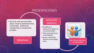 PRESENTACIONES
• Servicios web que permiten
alojar nuestras presentaciones
multimedia, publicarlas,
compartirlas o mantenerlas
privadas
Slideshare
• Simplificar la
elaboración digital de
una presentación.
• Subir presentaciones
y descargarlas.
• Buscar contenidos
diversos como apoyo
extra.
Aplicación
didáctica
http://www.slideshare.
net/sofia0928
 