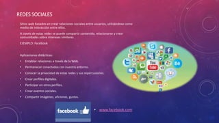 REDES SOCIALES
• www.facebook.com
Sitios web basados en crear relaciones sociales entre usuarios, utilizándose como
medio de interacción entre ellos.
A través de estas redes se puede compartir contenido, relacionarse y crear
comunidades sobre intereses similares
EJEMPLO: Facebook
Aplicaciones didácticas:
• Entablar relaciones a través de la Web.
• Permanecer conectados con nuestro entorno.
• Conocer la privacidad de estas redes y sus repercusiones.
• Crear perfiles digitales.
• Participar en otros perfiles.
• Crear eventos sociales.
• Compartir imágenes, aficiones, gustos.
 