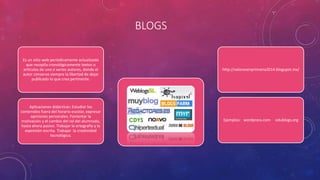 BLOGS
Es un sitio web periódicamente actualizado
que recopila cronológicamente textos o
artículos de uno o varios autores, donde el
autor conserva siempre la libertad de dejar
publicado lo que crea pertinente.
Aplicaciones didácticas: Estudiar los
contenidos fuera del horario escolar, expresar
opiniones personales. Fomentar la
motivación y el cambio del rol del alumnado,
hasta ahora pasivo. Trabajar la ortografía y la
expresión escrita. Trabajar la creatividad
tecnológica.
Ejemplos: wordpress.com edublogs.org
http://valoresenprimaria2014.blogspot.mx/
 