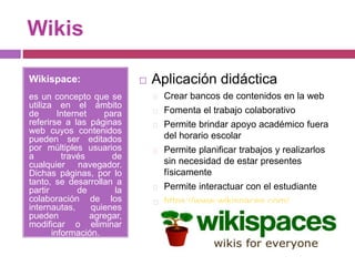 Wikis
Wikispace:
es un concepto que se
utiliza en el ámbito
de Internet para
referirse a las páginas
web cuyos contenidos
pueden ser editados
por múltiples usuarios
a través de
cualquier navegador.
Dichas páginas, por lo
tanto, se desarrollan a
partir de la
colaboración de los
internautas, quienes
pueden agregar,
modificar o eliminar
información.
 Aplicación didáctica
Crear bancos de contenidos en la web
Fomenta el trabajo colaborativo
Permite brindar apoyo académico fuera
del horario escolar
Permite planificar trabajos y realizarlos
sin necesidad de estar presentes
físicamente
Permite interactuar con el estudiante
https://www.wikispaces.com/
 