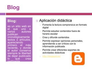Blog
Blog:
es un sitio web en
el que uno o
varios autores
publican
cronológicamente
textos o artículos,
apareciendo
primero el más
reciente, y donde
el autor conserva
siempre la libertad
de dejar publicado
lo que crea
pertinente.
 Aplicación didáctica
Fomenta la lectura comprensiva en formato
digital
Permite estudiar contenidos fuera de
horario escolar
Crea y difunde contenidos
Permite expresar opiniones personales,
aprendiendo a ser críticos con la
información publicada
Permite crear diferentes soportes de
actividades didácticas
http://blogspot.es/
 