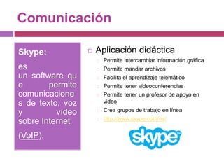 Comunicación
Skype:
es
un software qu
e permite
comunicacione
s de texto, voz
y vídeo
sobre Internet
(VoIP).
 Aplicación didáctica
Permite intercambiar información gráfica
Permite mandar archivos
Facilita el aprendizaje telemático
Permite tener videoconferencias
Permite tener un profesor de apoyo en
video
Crea grupos de trabajo en línea
http://www.skype.com/es/
 