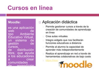 Cursos en línea
Moodle:
es una aplicación
web de
tipo Ambiente
Educativo Virtual,
un sistema de
gestión de
cursos,
de distribución
libre, que ayuda
a los educadores
a crear
comunidades
de aprendizaje
en línea.
 Aplicación didáctica
Permite gestionar cursos a través de la
creación de comunidades de aprendizaje
en línea
Crea aulas virtuales
Integra widgets que nos facilitarán
funciones educativas a distancia
Permite al alumno la capacidad de
aprender más independientemente
Realiza el aprendizaje en red a través de
herramientas colaborativas de bajo costo
https://moodle.org/?lang=es
 