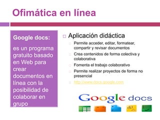 Ofimática en línea
Google docs:
es un programa
gratuito basado
en Web para
crear
documentos en
línea con la
posibilidad de
colaborar en
grupo
 Aplicación didáctica
Permite acceder, editar, formatear,
compartir y revisar documentos
Crea contenidos de forma colectiva y
colaborativa
Fomenta el trabajo colaborativo
Permite realizar proyectos de forma no
presencial
http://www.docs.google.com
 