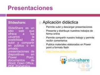 Presentaciones
Slideshare:
SlideShare es un
sitio web que
ofrece a los
usuarios la
posibilidad de
subir y compartir
en público o en
privado
presentaciones de
diapositivas en
Power Point,
documentos de
Word, Open Office,
PDF, Portafolios
 Aplicación didáctica
Permite subir y descargar presentaciones
Presenta y distribuye nuestros trabajos de
forma online
Permite compartir nuestro trabajo y permite
recibir comentarios
Publica materiales elaborados en Power
point a formato flash
http://www.slideshare.net
 