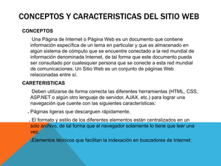 CONCEPTOS Y CARACTERISTICAS DEL SITIO WEB
CONCEPTOS
Una Página de Internet o Página Web es un documento que contiene
información específica de un tema en particular y que es almacenado en
algún sistema de cómputo que se encuentre conectado a la red mundial de
información denominada Internet, de tal forma que este documento pueda
ser consultado por cualesquier persona que se conecte a esta red mundial
de comunicaciones. Un Sitio Web es un conjunto de páginas Web
relacionadas entre sí.
CARETERISTICAS
Deben utilizarse de forma correcta las diferentes herramientas (HTML, CSS,
ASP.NET o algún otro lenguaje de servidor, AJAX, etc.) para lograr una
navegación que cuente con las siguientes características:
. Páginas ligeras que descarguen rápidamente.
. El formato y estilo de los diferentes elementos están centralizados en un
solo archivo, de tal forma que el navegador solamente lo tiene que leer una
vez.
.Elementos técnicos que facilitan la indexación en buscadores de Internet:
 