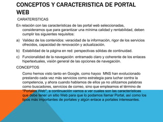CONCEPTOS Y CARACTERISTICA DE PORTAL
WEB
CARATERISTICAS
En relación con las características de las portal web seleccionadas,
consideramos que para garantizar una mínima calidad y rentabilidad, deben
cumplir los siguientes requisitos:
a) Validez de los contenidos: veracidad de la información, rigor de los servicios
ofrecidos, capacidad de renovación y actualización.
b) Estabilidad de la página en red: perspectivas sólidas de continuidad.
c) Funcionalidad de la navegación: entramado claro y coherente de los enlaces
hipertextuales, visión general de las opciones de navegación.
CONCEPTOS
Como hemos visto tanto en Google, como hayoo MNS han evolucionado
prestando cada vez más servicios como estrategia para luchar contra la
competencia, y ahora cuando hablamos de ellos ya no utilizamos palabras
como buscadores, servicios de correo, sino que empleamos el término de
"Portales Web", a continuación vamos a ver cuales son las características
que debe tener un sitio Web para que lo podamos llamar Portal, así como los
tipos más importantes de portales y algún enlace a portales interesantes.
 