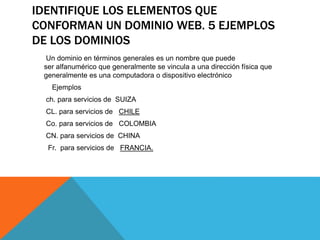 IDENTIFIQUE LOS ELEMENTOS QUE
CONFORMAN UN DOMINIO WEB. 5 EJEMPLOS
DE LOS DOMINIOS
Un dominio en términos generales es un nombre que puede
ser alfanumérico que generalmente se vincula a una dirección física que
generalmente es una computadora o dispositivo electrónico
Ejemplos
ch. para servicios de SUIZA
CL. para servicios de CHILE
Co. para servicios de COLOMBIA
CN. para servicios de CHINA
Fr. para servicios de FRANCIA.
 
