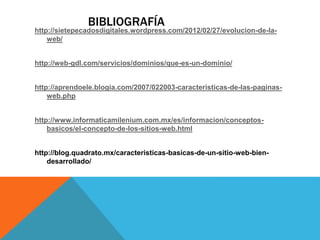 BIBLIOGRAFÍA
http://sietepecadosdigitales.wordpress.com/2012/02/27/evolucion-de-la-
web/
http://web-gdl.com/servicios/dominios/que-es-un-dominio/
http://aprendoele.blogia.com/2007/022003-caracteristicas-de-las-paginas-
web.php
http://www.informaticamilenium.com.mx/es/informacion/conceptos-
basicos/el-concepto-de-los-sitios-web.html
http://blog.quadrato.mx/caracteristicas-basicas-de-un-sitio-web-bien-
desarrollado/
 